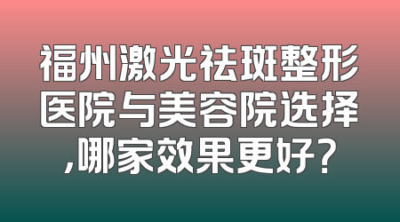 福州激光祛斑整形医院与美容院选择，哪家效果更好？