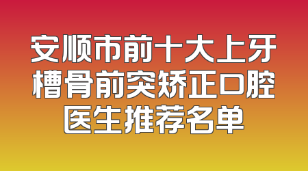 安顺市前十大上牙槽骨前突矫正口腔医生推荐名单