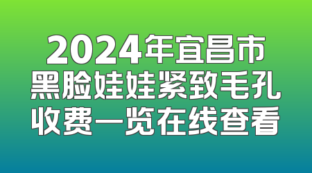 2024年宜昌市黑脸娃娃紧致毛孔收费一览在线查看