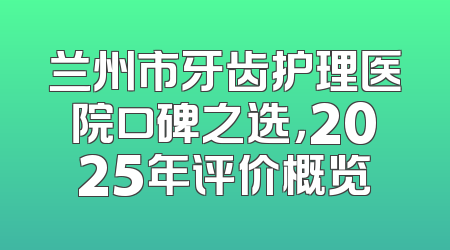 兰州市牙齿护理医院口碑之选，2025年评价概览