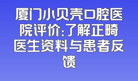 厦门小贝壳口腔医院评价：了解正畸医生资料与患者反馈