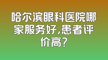 哈尔滨眼科医院哪家服务好，患者评价高？