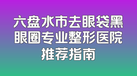 六盘水市去眼袋黑眼圈专业整形医院推荐指南