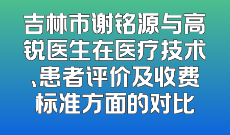 吉林市谢铭源与高锐医生在医疗技术、患者评价及收费标准方面的对比