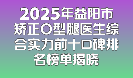 2025年益阳市矫正O型腿医生综合实力前十口碑排名榜单揭晓