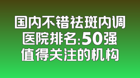 国内不错祛斑内调医院排名：50强值得关注的机构