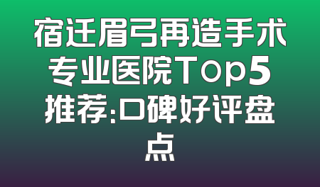 宿迁眉弓再造手术专业医院Top5推荐：口碑好评盘点