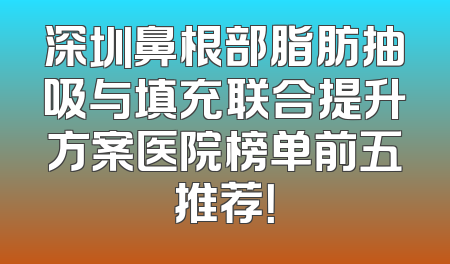 深圳鼻根部脂肪抽吸与填充联合提升方案医院榜单前五推荐！