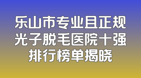 乐山市专业且正规光子脱毛医院十强排行榜单揭晓