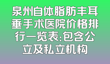 泉州自体脂肪丰耳垂手术医院价格排行一览表：包含公立及私立机构