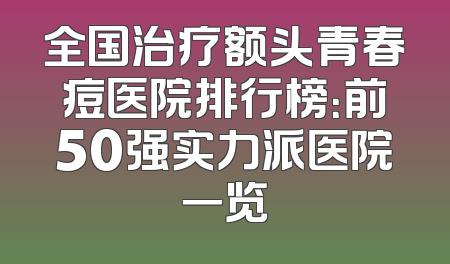 全国治疗额头青春痘医院排行榜：前50强实力派医院一览