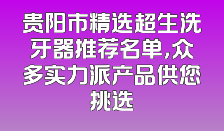 贵阳市精选超生洗牙器推荐名单，众多实力派产品供您挑选
