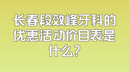 长春段效峰牙科的优惠活动价目表是什么？