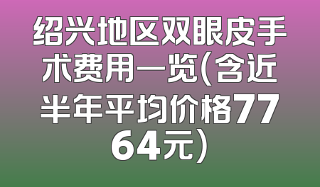 绍兴地区双眼皮手术费用一览（含近半年平均价格7764元）