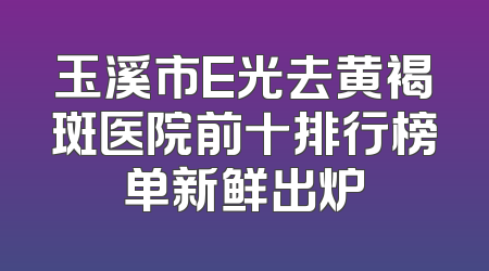 玉溪市E光去黄褐斑医院前十排行榜单新鲜出炉