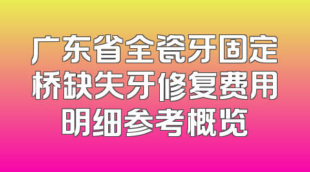 广东省全瓷牙固定桥缺失牙修复费用明细参考概览
