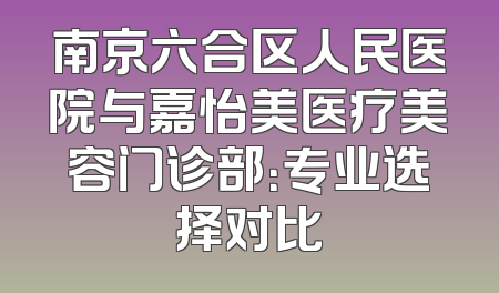 南京六合区人民医院与嘉怡美医疗美容门诊部：专业选择对比
