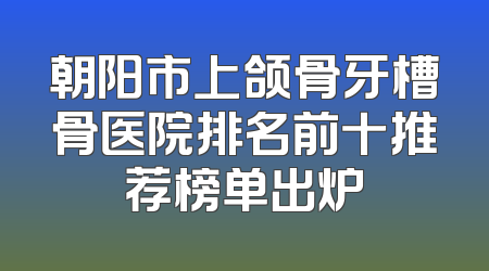 朝阳市上颌骨牙槽骨医院排名前十推荐榜单出炉