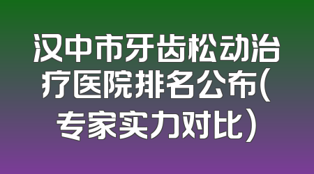 汉中市牙齿松动治疗医院排名公布（专家实力对比）