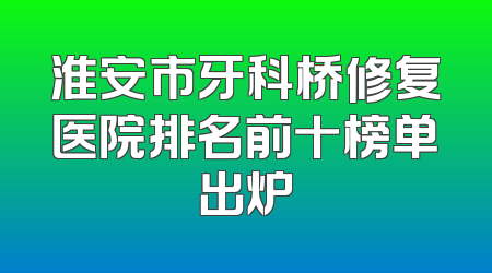 淮安市牙科桥修复医院排名前十榜单出炉