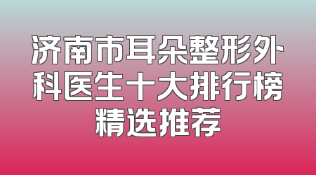 济南市耳朵整形外科医生十大排行榜精选推荐