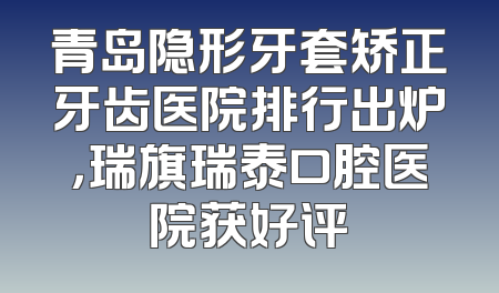 青岛隐形牙套矫正牙齿医院排行出炉，瑞旗瑞泰口腔医院获好评