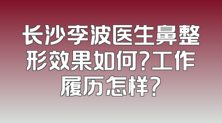 长沙李波医生鼻整形效果如何？工作履历怎样？