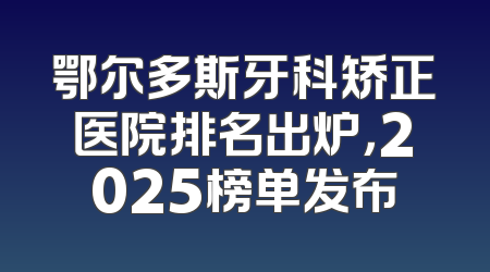 鄂尔多斯牙科矫正医院排名出炉，2025榜单发布