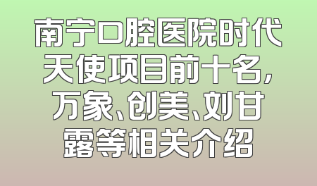 南宁口腔医院时代天使项目前十名，万象、创美、刘甘露等相关介绍