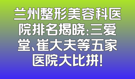 兰州整形美容科医院排名揭晓：三爱堂、崔大夫等五家医院大比拼！