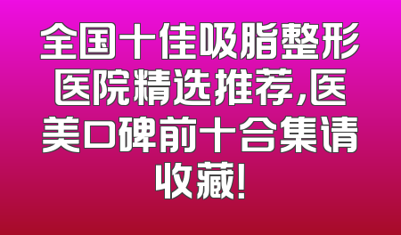 全国十佳吸脂整形医院精选推荐，医美口碑前十合集请收藏！