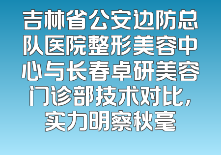 吉林省公安边防总队医院整形美容中心与长春卓研美容门诊部技术对比，实力明察秋毫