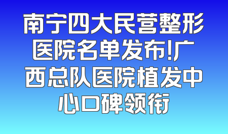 南宁四大民营整形医院名单发布！广西总队医院植发中心口碑领衔