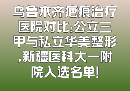 乌鲁木齐疤痕治疗医院对比：公立三甲与私立华美整形，新疆医科大一附院入选名单！