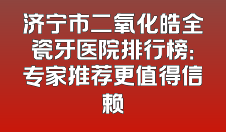 济宁市二氧化皓全瓷牙医院排行榜：专家推荐更值得信赖