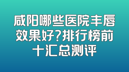 咸阳哪些医院丰唇效果好？排行榜前十汇总测评
