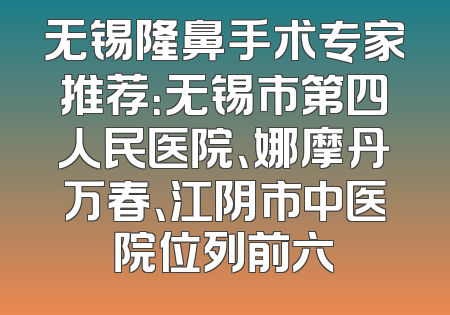 无锡隆鼻手术专家推荐：无锡市第四人民医院、娜摩丹万春、江阴市中医院位列前六