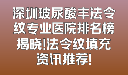 深圳玻尿酸丰法令纹专业医院排名榜揭晓！法令纹填充资讯推荐！
