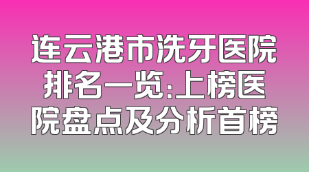 连云港市洗牙医院排名一览：上榜医院盘点及分析首榜