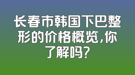长春市韩国下巴整形的价格概览，你了解吗？
