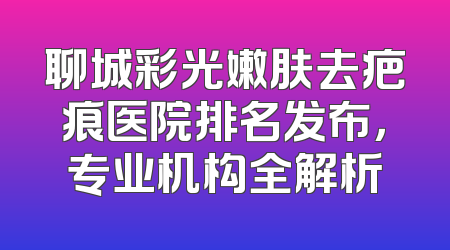 聊城彩光嫩肤去疤痕医院排名发布，专业机构全解析