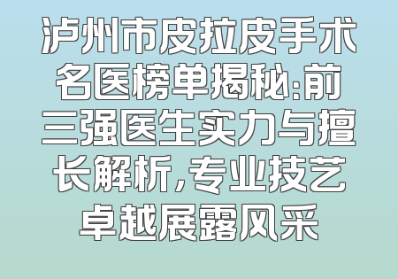 泸州市皮拉皮手术名医榜单揭秘：前三强医生实力与擅长解析，专业技艺卓越展露风采