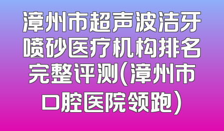 漳州市超声波洁牙喷砂医疗机构排名完整评测（漳州市口腔医院领跑）