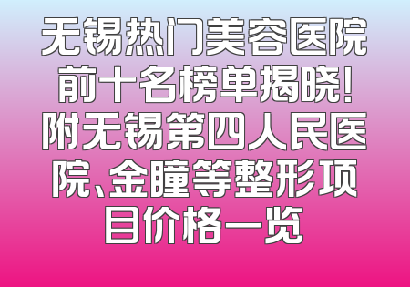 无锡热门美容医院前十名榜单揭晓！附无锡第四人民医院、金瞳等整形项目价格一览