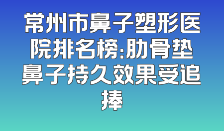 常州市鼻子塑形医院排名榜：肋骨垫鼻子持久效果受追捧