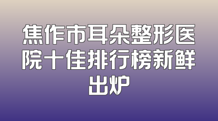 焦作市耳朵整形医院十佳排行榜新鲜出炉