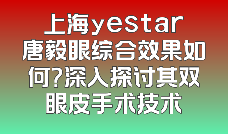 上海yestar唐毅眼综合效果如何？深入探讨其双眼皮手术技术