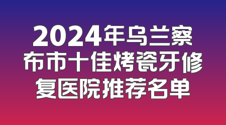 2024年乌兰察布市十佳烤瓷牙修复医院推荐名单