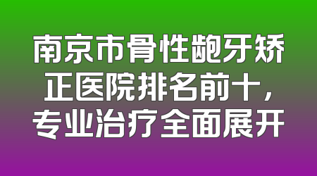 南京市骨性龅牙矫正医院排名前十，专业治疗全面展开