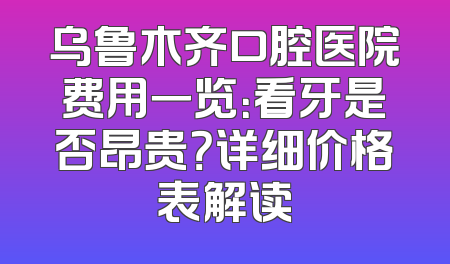 乌鲁木齐口腔医院费用一览：看牙是否昂贵？详细价格表解读